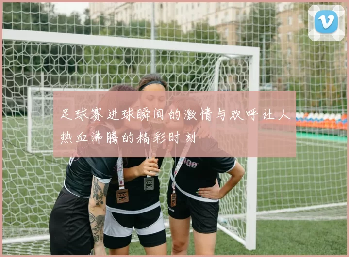 足球赛进球瞬间的激情与欢呼让人热血沸腾的精彩时刻