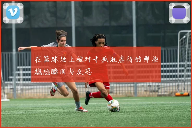 在篮球场上被对手疯狂虐待的那些尴尬瞬间与反思