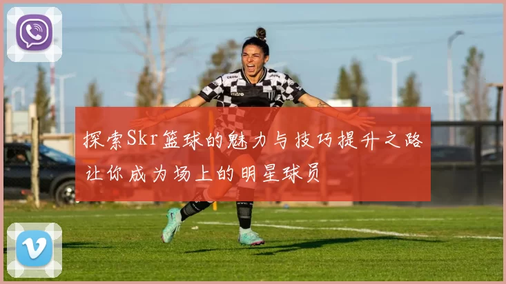 探索Skr篮球的魅力与技巧提升之路让你成为场上的明星球员