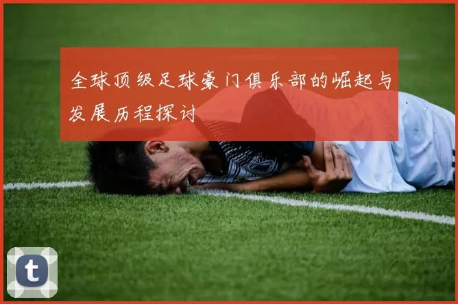 全球顶级足球豪门俱乐部的崛起与发展历程探讨